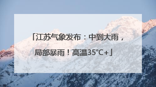 江苏气象发布：中到大雨，局部暴雨！高温35℃+