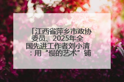 江西省萍乡市政协委员、2025年全国先进工作者刘小清：用“慢的艺术”铺就“爱的长征”