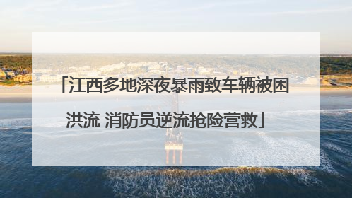 江西多地深夜暴雨致车辆被困洪流 消防员逆流抢险营救