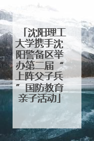 沈阳理工大学携手沈阳警备区举办第二届“上阵父子兵”国防教育亲子活动