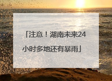 注意！湖南未来24小时多地还有暴雨