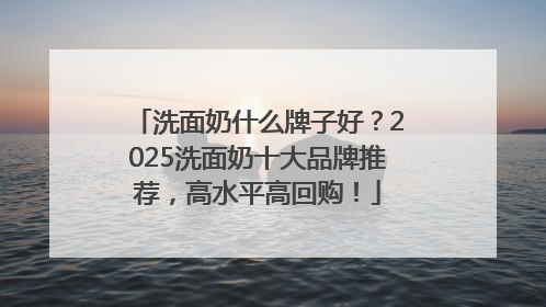 洗面奶什么牌子好？2025洗面奶十大品牌推荐，高水平高回购！