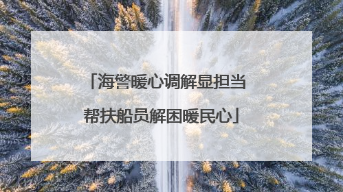 海警暖心调解显担当 帮扶船员解困暖民心