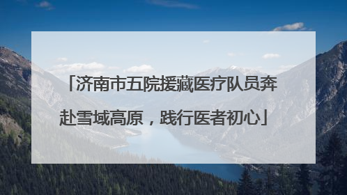 济南市五院援藏医疗队员奔赴雪域高原，践行医者初心