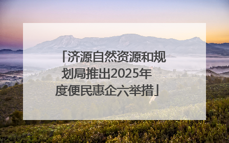 济源自然资源和规划局推出2025年度便民惠企六举措