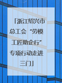 浙江绍兴市总工会“劳模工匠助企行”专项行动走进三门