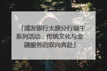 浦发银行太原分行端午系列活动：传统文化与金融服务的双向奔赴