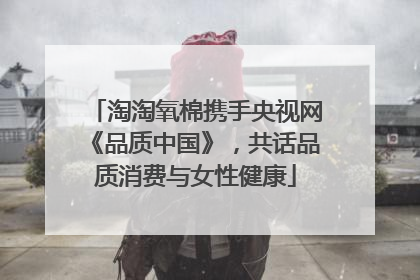 淘淘氧棉携手央视网《品质中国》，共话品质消费与女性健康