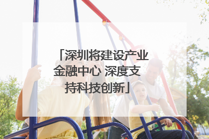 深圳将建设产业金融中心 深度支持科技创新
