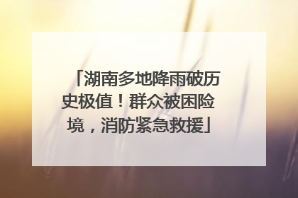 湖南多地降雨破历史极值！群众被困险境，消防紧急救援