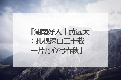 湖南好人丨黄远太：扎根深山三十载 一片丹心写春秋