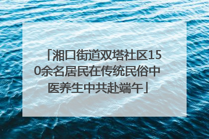 湘口街道双塔社区150余名居民在传统民俗中医养生中共赴端午