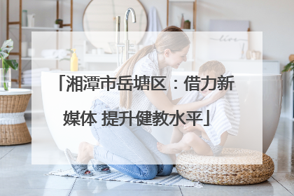 湘潭市岳塘区：借力新媒体 提升健教水平