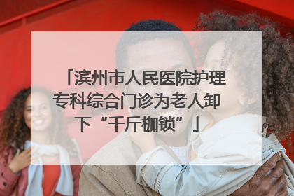 滨州市人民医院护理专科综合门诊为老人卸下“千斤枷锁”
