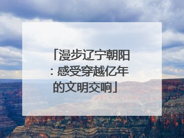 漫步辽宁朝阳：感受穿越亿年的文明交响