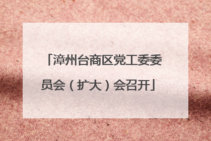 漳州台商区党工委委员会（扩大）会召开