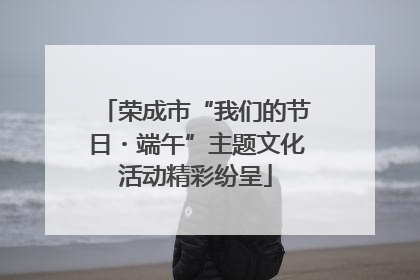 荣成市“我们的节日・端午”主题文化活动精彩纷呈