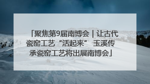 聚焦第9届南博会｜让古代瓷窑工艺“活起来” 玉溪传承瓷窑工艺将出展南博会