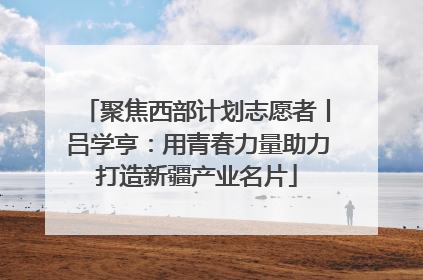 聚焦西部计划志愿者丨吕学亨：用青春力量助力打造新疆产业名片