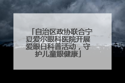 自治区政协联合宁夏爱尔眼科医院开展爱眼日科普活动，守护儿童眼健康