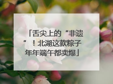 舌尖上的“非遗”！北湖这款粽子年年端午都卖爆