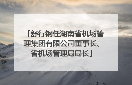 舒行钢任湖南省机场管理集团有限公司董事长、省机场管理局局长