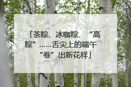 茶粽、冰咖粽、“高粽”……舌尖上的端午“卷”出新花样