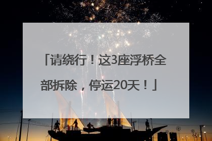 请绕行！这3座浮桥全部拆除，停运20天！