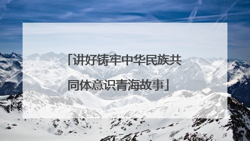 讲好铸牢中华民族共同体意识青海故事