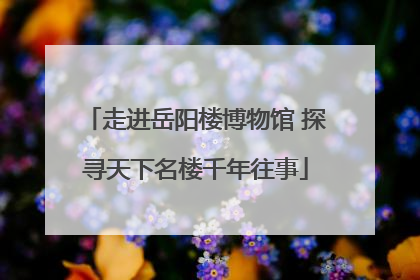 走进岳阳楼博物馆 探寻天下名楼千年往事
