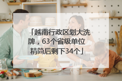 越南行政区划大洗牌，63个省级单位精简后剩下34个