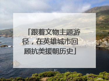 跟着文物主题游径，在英雄城市回顾抗美援朝历史