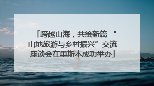 跨越山海，共绘新篇 “山地旅游与乡村振兴”交流座谈会在里斯本成功举办