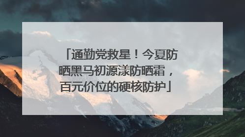 通勤党救星！今夏防晒黑马初源漾防晒霜，百元价位的硬核防护