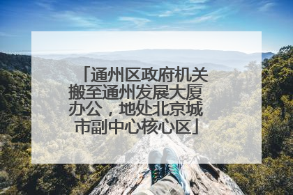 通州区政府机关搬至通州发展大厦办公，地处北京城市副中心核心区
