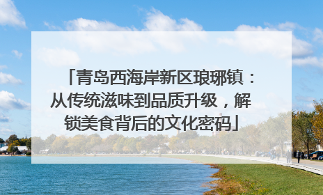 青岛西海岸新区琅琊镇：从传统滋味到品质升级，解锁美食背后的文化密码