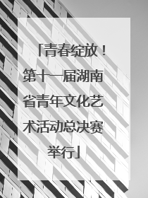 青春绽放！第十一届湖南省青年文化艺术活动总决赛举行