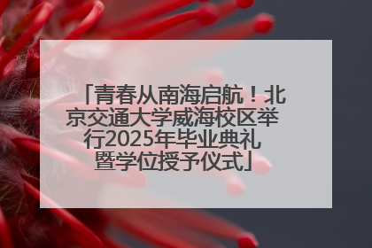 青春从南海启航！北京交通大学威海校区举行2025年毕业典礼暨学位授予仪式