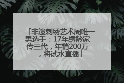 非遗刺绣艺术周唯一男选手：17年绣龄家传三代，年销200万，将试水直播