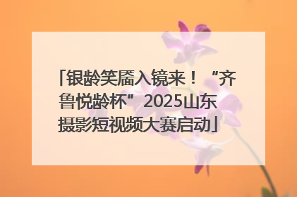 银龄笑靥入镜来！“齐鲁悦龄杯”2025山东摄影短视频大赛启动