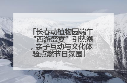 长春动植物园端午“西游盛宴”引热潮，亲子互动与文化体验点燃节日氛围