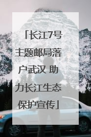 长江7号主题邮局落户武汉 助力长江生态保护宣传