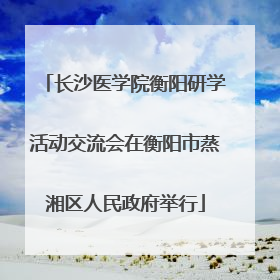 长沙医学院衡阳研学活动交流会在衡阳市蒸湘区人民政府举行