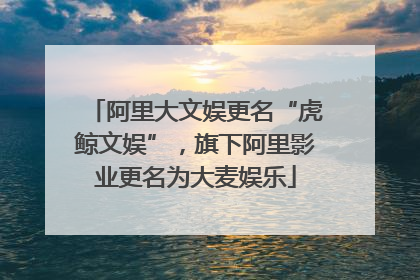阿里大文娱更名“虎鲸文娱”，旗下阿里影业更名为大麦娱乐