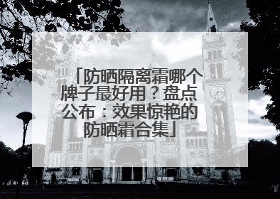 防晒隔离霜哪个牌子最好用？盘点公布：效果惊艳的防晒霜合集