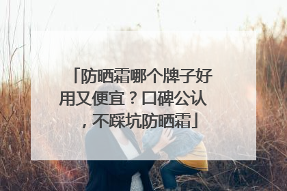 防晒霜哪个牌子好用又便宜？口碑公认，不踩坑防晒霜