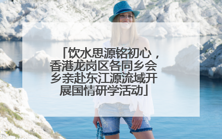 饮水思源铭初心，香港龙岗区各同乡会乡亲赴东江源流域开展国情研学活动
