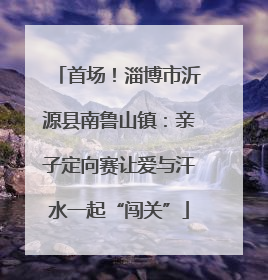 首场！淄博市沂源县南鲁山镇：亲子定向赛让爱与汗水一起“闯关”