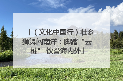 （文化中国行）壮乡狮舞闯南洋：脚踏“云桩” 饮誉海内外