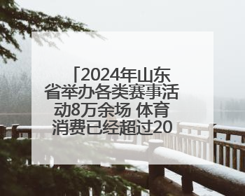 2024年山东省举办各类赛事活动8万余场 体育消费已经超过2000亿元